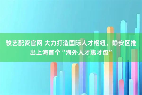 骏艺配资官网 大力打造国际人才枢纽，静安区推出上海首个“海外人才惠才包”