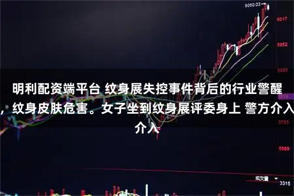 明利配资端平台 纹身展失控事件背后的行业警醒，纹身皮肤危害。女子坐到纹身展评委身上 警方介入