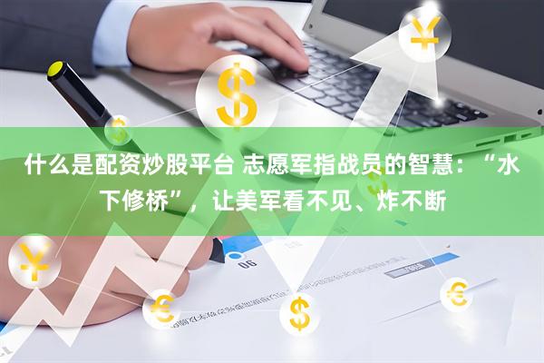 什么是配资炒股平台 志愿军指战员的智慧：“水下修桥”，让美军看不见、炸不断