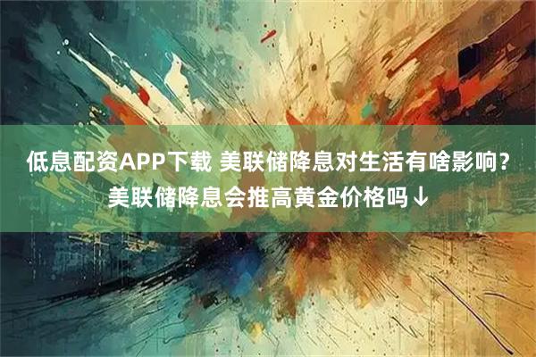 低息配资APP下载 美联储降息对生活有啥影响？美联储降息会推高黄金价格吗↓