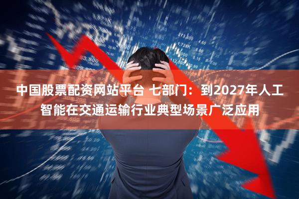 中国股票配资网站平台 七部门：到2027年人工智能在交通运输行业典型场景广泛应用