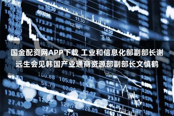 国金配资网APP下载 工业和信息化部副部长谢远生会见韩国产业通商资源部副部长文慎鹤