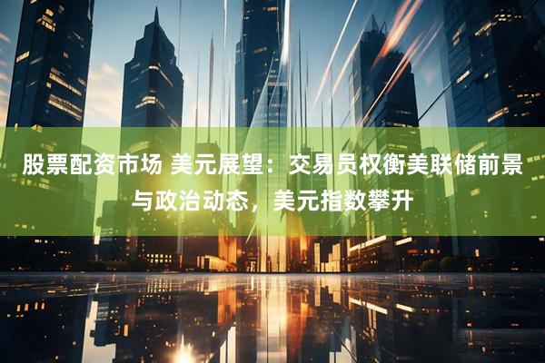 股票配资市场 美元展望：交易员权衡美联储前景与政治动态，美元指数攀升