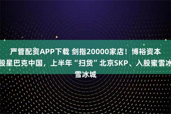 严管配资APP下载 剑指20000家店！博裕资本控股星巴克中国，上半年“扫货”北京SKP、入股蜜雪冰城