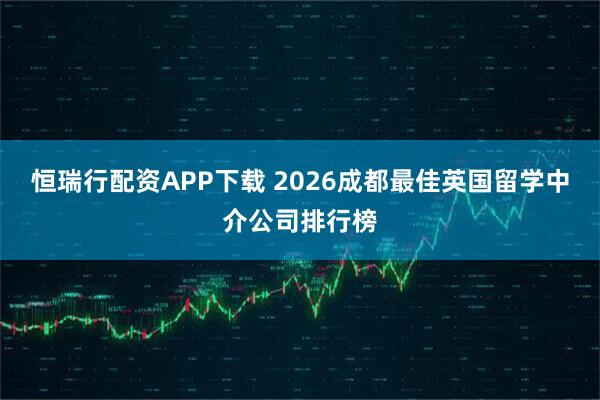 恒瑞行配资APP下载 2026成都最佳英国留学中介公司排行榜