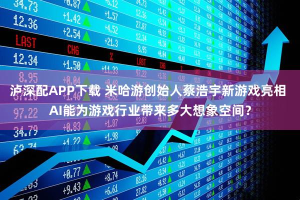 泸深配APP下载 米哈游创始人蔡浩宇新游戏亮相 AI能为游戏行业带来多大想象空间？