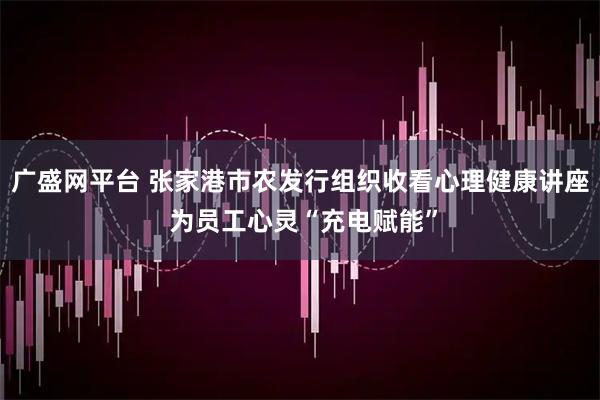广盛网平台 张家港市农发行组织收看心理健康讲座 为员工心灵“充电赋能”