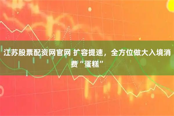 江苏股票配资网官网 扩容提速，全方位做大入境消费“蛋糕”