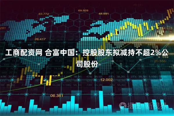 工商配资网 合富中国:控股股东拟减持不超2%公司股份