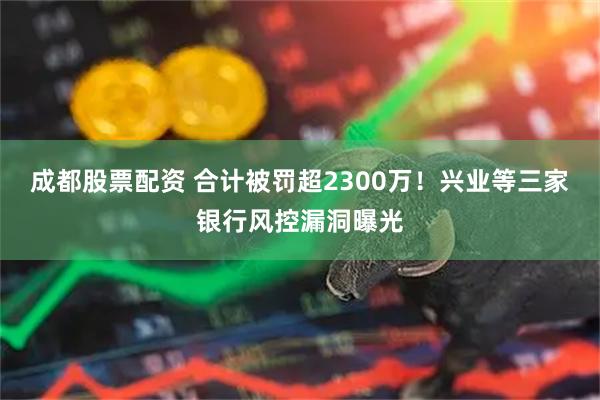 成都股票配资 合计被罚超2300万！兴业等三家银行风控漏洞曝光
