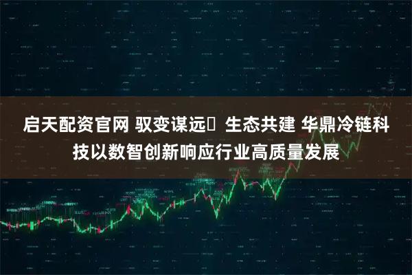 启天配资官网 驭变谋远・生态共建 华鼎冷链科技以数智创新响应行业高质量发展
