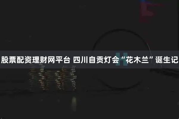 股票配资理财网平台 四川自贡灯会“花木兰”诞生记