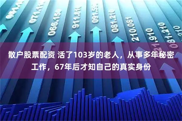 散户股票配资 活了103岁的老人，从事多年秘密工作，67年后才知自己的真实身份