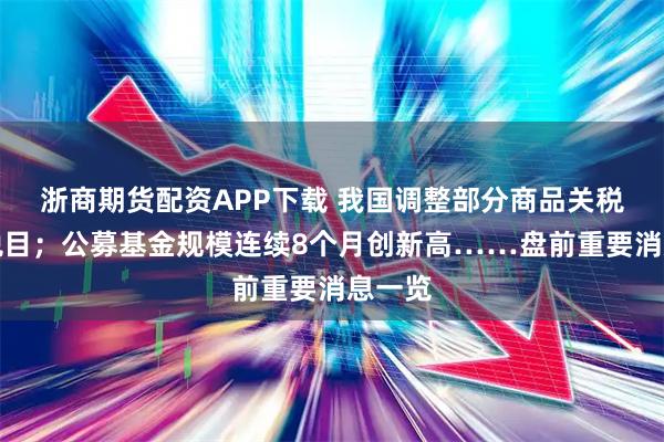 浙商期货配资APP下载 我国调整部分商品关税税率税目;公募基金规模连续8个月创新高……盘前重要消息一览