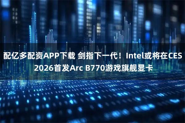 配亿多配资APP下载 剑指下一代！Intel或将在CES 2026首发Arc B770游戏旗舰显卡