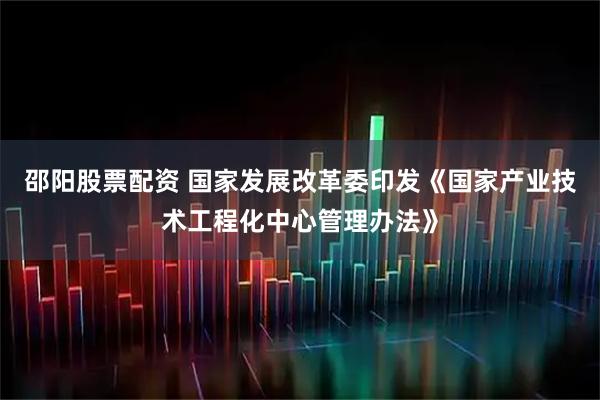 邵阳股票配资 国家发展改革委印发《国家产业技术工程化中心管理办法》