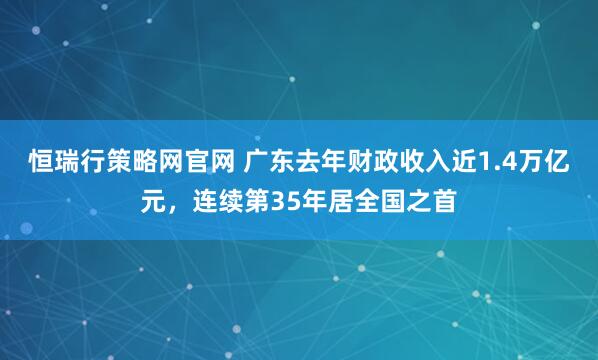 恒瑞行策略网官网 广东去年财政收入近1.4万亿元，连续第35年居全国之首