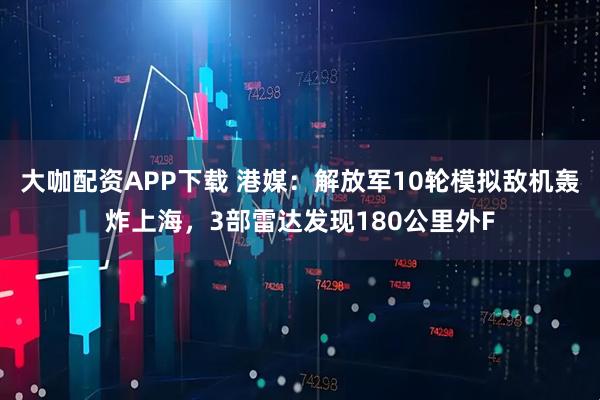 大咖配资APP下载 港媒：解放军10轮模拟敌机轰炸上海，3部雷达发现180公里外F