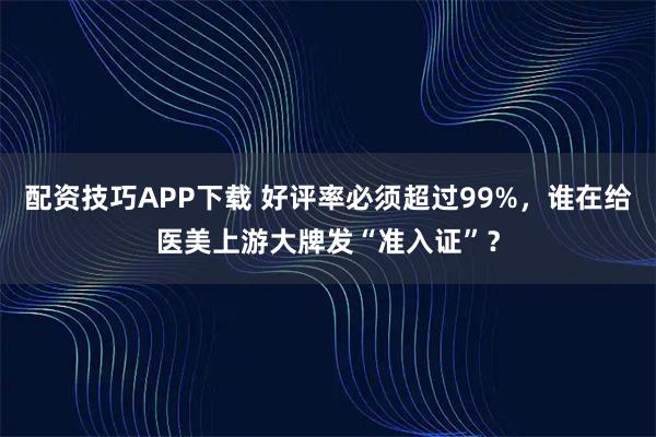配资技巧APP下载 好评率必须超过99%，谁在给医美上游大牌发“准入证”？