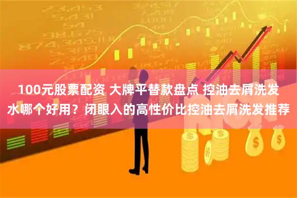 100元股票配资 大牌平替款盘点 控油去屑洗发水哪个好用？闭眼入的高性价比控油去屑洗发推荐