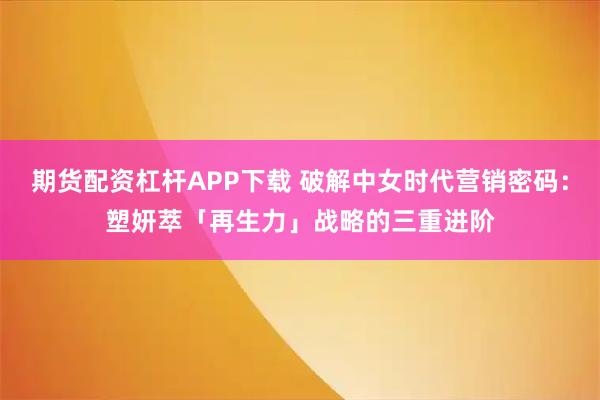 期货配资杠杆APP下载 破解中女时代营销密码：塑妍萃「再生力」战略的三重进阶