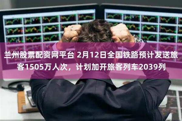 兰州股票配资网平台 2月12日全国铁路预计发送旅客1505万人次，计划加开旅客列车2039列
