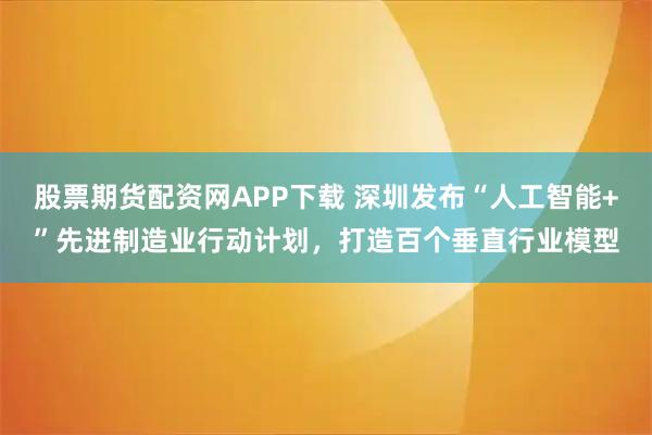 股票期货配资网APP下载 深圳发布“人工智能+”先进制造业行动计划，打造百个垂直行业模型