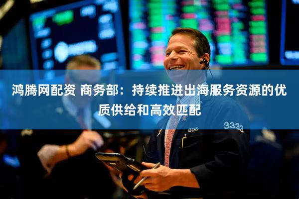 鸿腾网配资 商务部：持续推进出海服务资源的优质供给和高效匹配