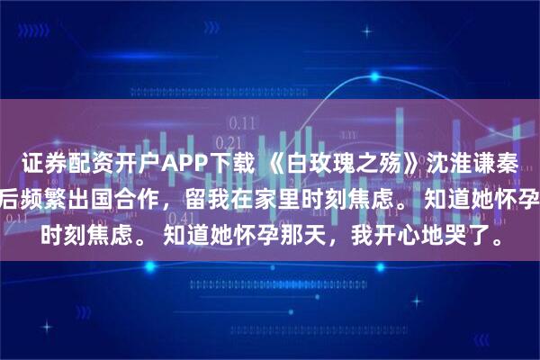 证券配资开户APP下载 《白玫瑰之殇》沈淮谦秦幼晚陆衿年 老婆怀孕后频繁出国合作，留我在家里时刻焦虑。 知道她怀孕那天，我开心地哭了。
