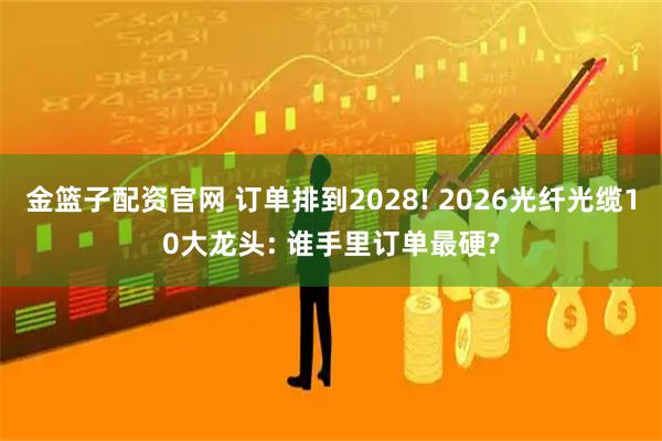 金篮子配资官网 订单排到2028! 2026光纤光缆10大龙头: 谁手里订单最硬?