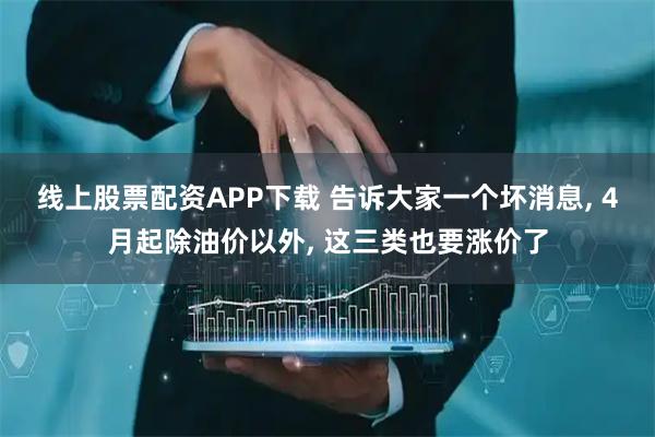 线上股票配资APP下载 告诉大家一个坏消息, 4月起除油价以外, 这三类也要涨价了