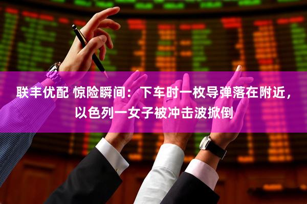 联丰优配 惊险瞬间：下车时一枚导弹落在附近，以色列一女子被冲击波掀倒