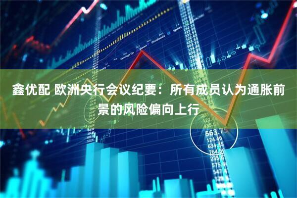 鑫优配 欧洲央行会议纪要:所有成员认为通胀前景的风险偏向上行