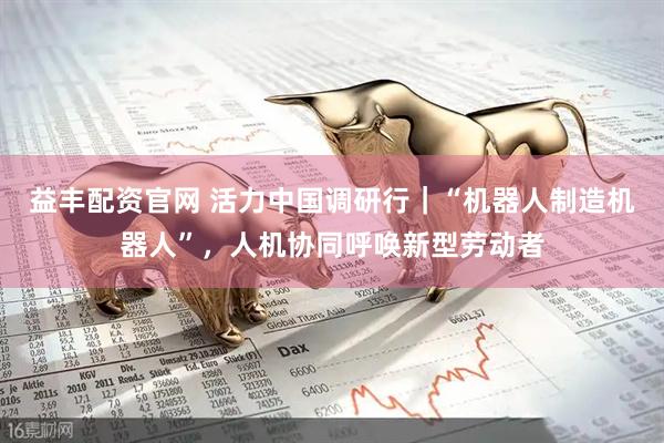 益丰配资官网 活力中国调研行｜“机器人制造机器人”，人机协同呼唤新型劳动者
