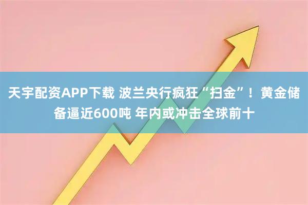 天宇配资APP下载 波兰央行疯狂“扫金”！黄金储备逼近600吨 年内或冲击全球前十
