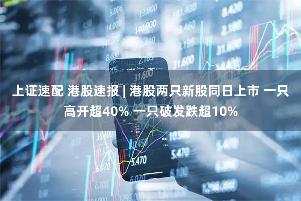 上证速配 港股速报 | 港股两只新股同日上市 一只高开超40% 一只破发跌超10%