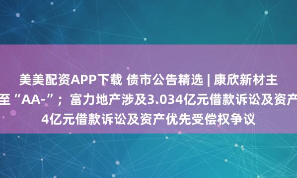 美美配资APP下载 债市公告精选 | 康欣新材主体信用评级下调至“AA-”；富力地产涉及3.034亿元借款诉讼及资产优先受偿权争议