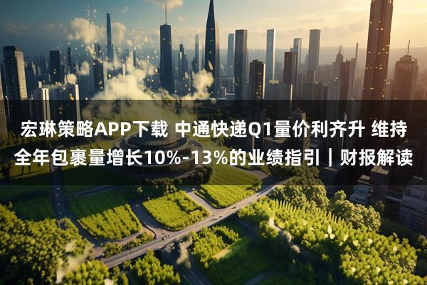 宏琳策略APP下载 中通快递Q1量价利齐升 维持全年包裹量增长10%-13%的业绩指引｜财报解读