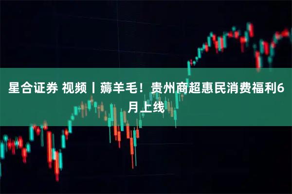 星合证券 视频丨薅羊毛！贵州商超惠民消费福利6月上线