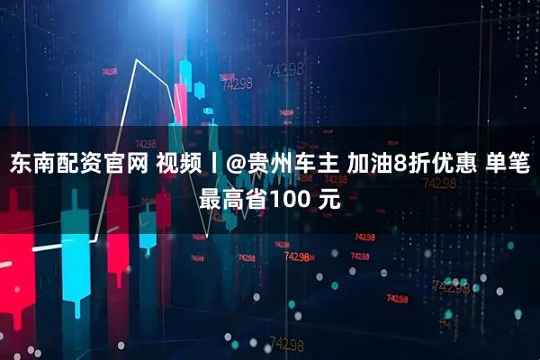 东南配资官网 视频丨@贵州车主 加油8折优惠 单笔最高省100 元