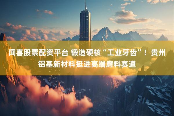 闻喜股票配资平台 锻造硬核“工业牙齿”！贵州铝基新材料挺进高端磨料赛道