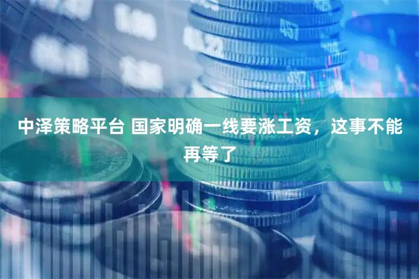 中泽策略平台 国家明确一线要涨工资，这事不能再等了