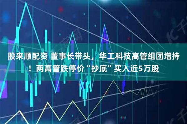 股来顺配资 董事长带头，华工科技高管组团增持！两高管跌停价“抄底”买入近5万股
