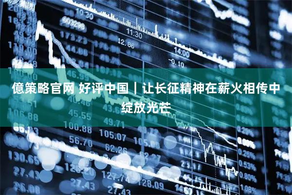 億策略官网 好评中国｜让长征精神在薪火相传中绽放光芒