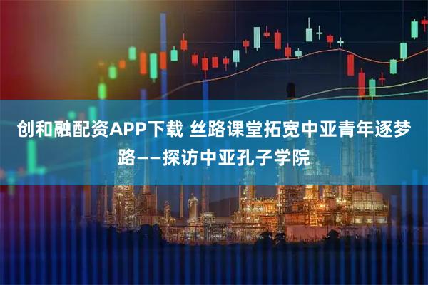 创和融配资APP下载 丝路课堂拓宽中亚青年逐梦路——探访中亚孔子学院